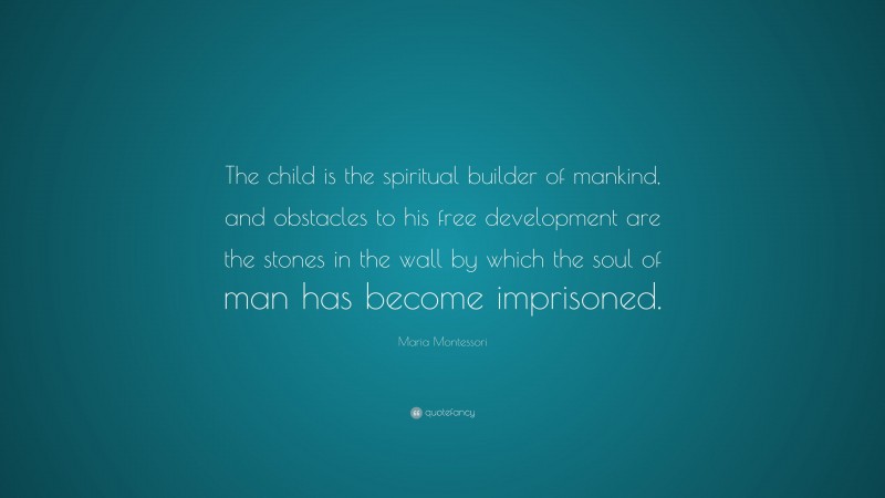 Maria Montessori Quote: “The child is the spiritual builder of mankind, and obstacles to his free development are the stones in the wall by which the soul of man has become imprisoned.”