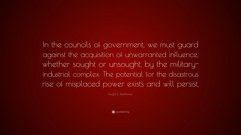 Dwight D. Eisenhower Quote: “In the councils of government, we must guard against the acquisition of unwarranted influence, whether sought or unsought, by the military-industrial complex. The potential for the disastrous rise of misplaced power exists and will persist.”