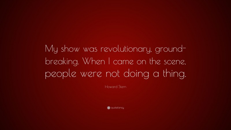 Howard Stern Quote: “My show was revolutionary, ground-breaking. When I came on the scene, people were not doing a thing.”