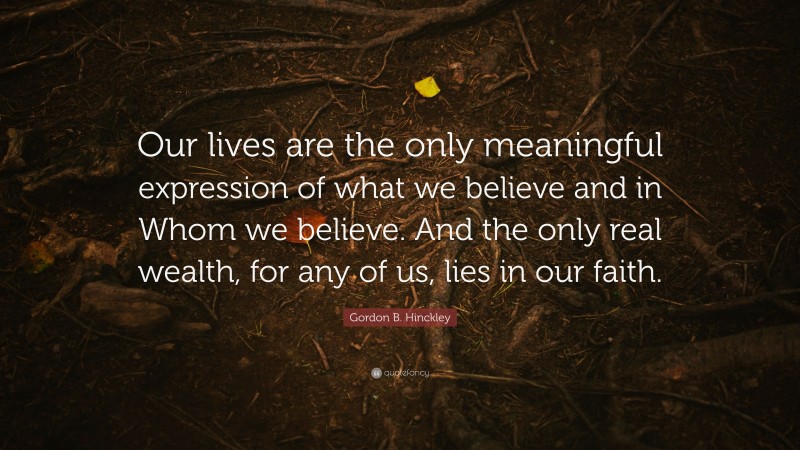 Gordon B. Hinckley Quote: “Our lives are the only meaningful expression of what we believe and in Whom we believe. And the only real wealth, for any of us, lies in our faith.”