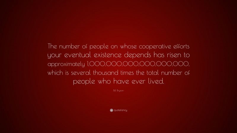 Bill Bryson Quote: “The number of people on whose cooperative efforts your eventual existence depends has risen to approximately 1,000,000,000,000,000,000, which is several thousand times the total number of people who have ever lived.”