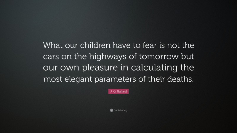 J. G. Ballard Quote: “What our children have to fear is not the cars on the highways of tomorrow but our own pleasure in calculating the most elegant parameters of their deaths.”