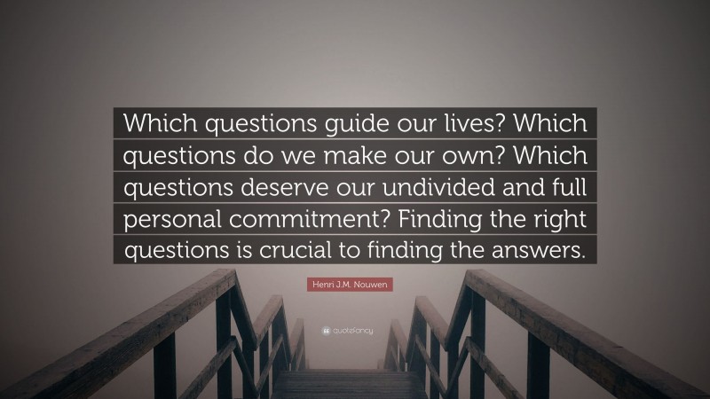 Henri J.M. Nouwen Quote: “Which questions guide our lives? Which questions do we make our own? Which questions deserve our undivided and full personal commitment? Finding the right questions is crucial to finding the answers.”