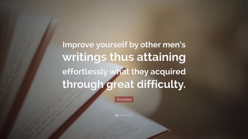Socrates Quote: “Improve yourself by other men’s writings thus attaining effortlessly what they acquired through great difficulty.”