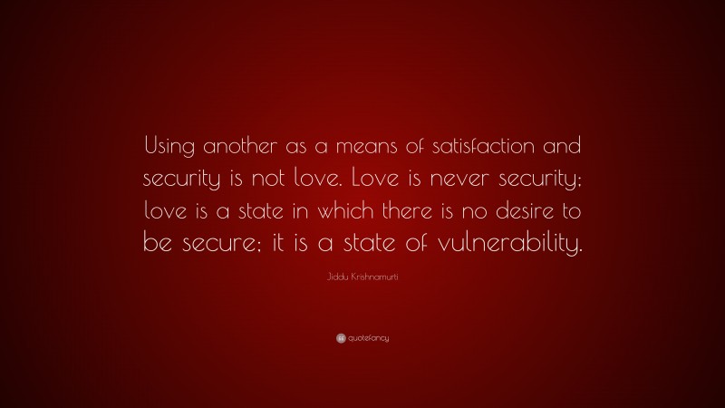 Jiddu Krishnamurti Quote: “Using another as a means of satisfaction and security is not love. Love is never security; love is a state in which there is no desire to be secure; it is a state of vulnerability.”