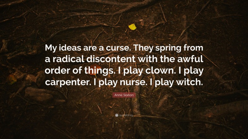 Anne Sexton Quote: “My ideas are a curse. They spring from a radical discontent with the awful order of things. I play clown. I play carpenter. I play nurse. I play witch.”