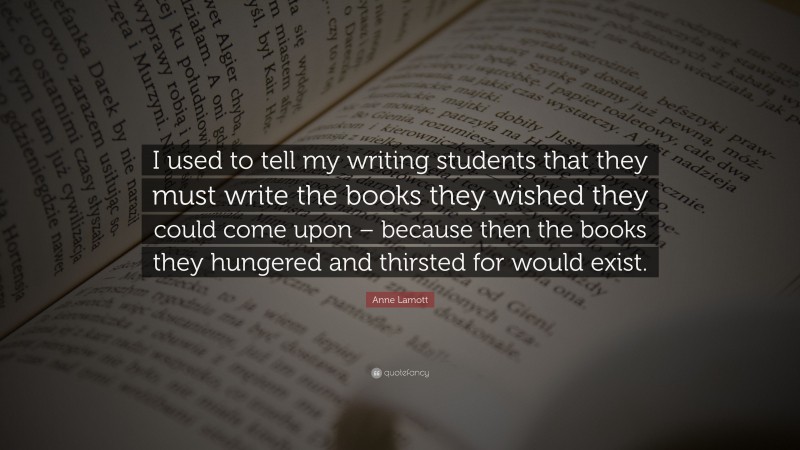 Anne Lamott Quote: “I used to tell my writing students that they must write the books they wished they could come upon – because then the books they hungered and thirsted for would exist.”