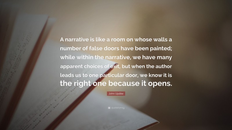 John Updike Quote: “A narrative is like a room on whose walls a number of false doors have been painted; while within the narrative, we have many apparent choices of exit, but when the author leads us to one particular door, we know it is the right one because it opens.”