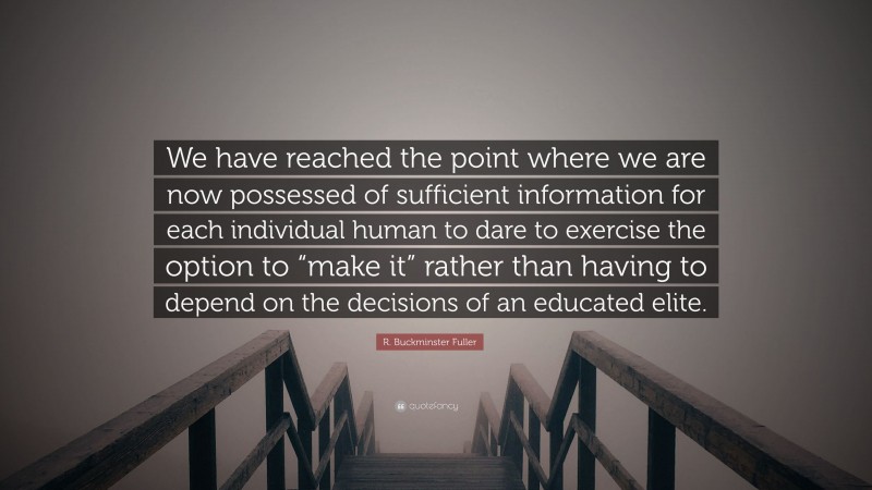 R. Buckminster Fuller Quote: “We have reached the point where we are now possessed of sufficient information for each individual human to dare to exercise the option to “make it” rather than having to depend on the decisions of an educated elite.”