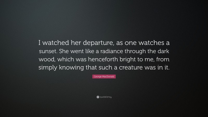 George MacDonald Quote: “I watched her departure, as one watches a sunset. She went like a radiance through the dark wood, which was henceforth bright to me, from simply knowing that such a creature was in it.”