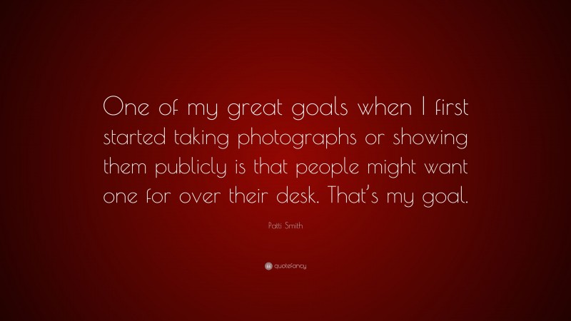Patti Smith Quote: “One of my great goals when I first started taking photographs or showing them publicly is that people might want one for over their desk. That’s my goal.”