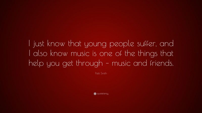 Patti Smith Quote: “I just know that young people suffer, and I also know music is one of the things that help you get through – music and friends.”