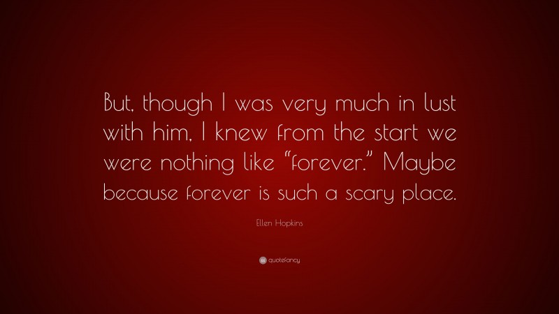 Ellen Hopkins Quote: “But, though I was very much in lust with him, I knew from the start we were nothing like “forever.” Maybe because forever is such a scary place.”