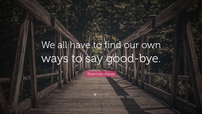 Sherman Alexie Quote: “We all have to find our own ways to say good-bye.”