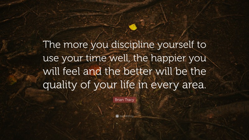 Brian Tracy Quote: “The more you discipline yourself to use your time well, the happier you will feel and the better will be the quality of your life in every area.”
