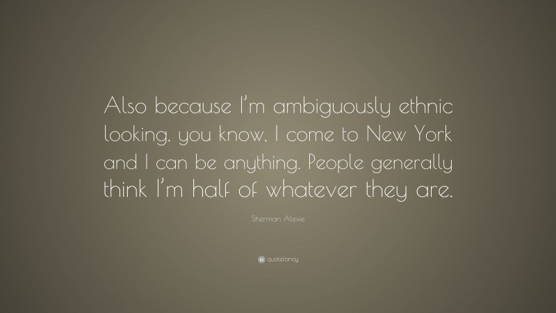 Sherman Alexie Quote: “Also because I’m ambiguously ethnic looking, you know, I come to New York and I can be anything. People generally think I’m half of whatever they are.”