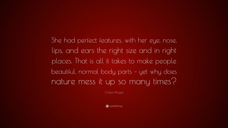 Chetan Bhagat Quote: “She had perfect features, with her eye, nose, lips, and ears the right size and in right places. That is all it takes to make people beautiful, normal body parts – yet why does nature mess it up so many times?”