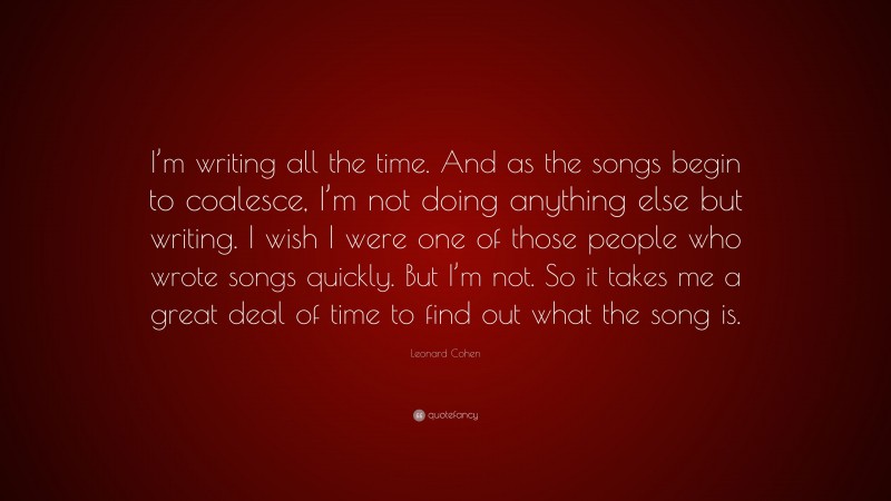 Leonard Cohen Quote: “I’m writing all the time. And as the songs begin to coalesce, I’m not doing anything else but writing. I wish I were one of those people who wrote songs quickly. But I’m not. So it takes me a great deal of time to find out what the song is.”