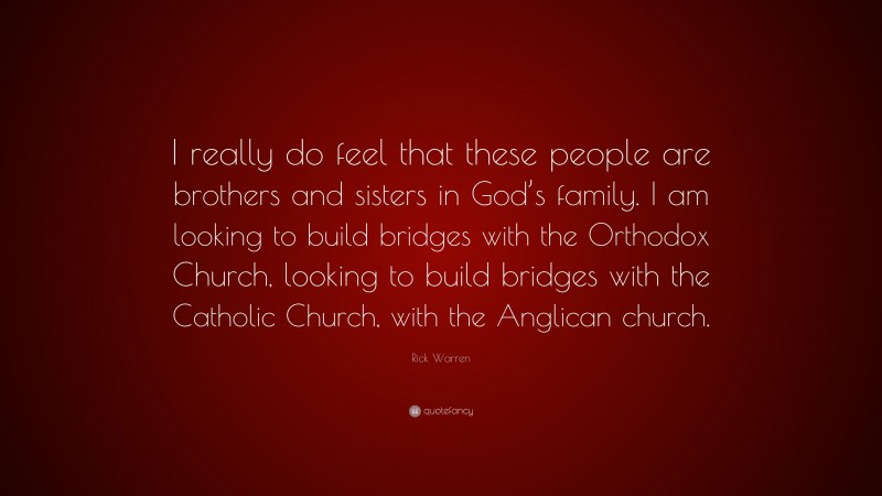 Rick Warren Quote: “I really do feel that these people are brothers and sisters in God’s family. I am looking to build bridges with the Orthodox Church, looking to build bridges with the Catholic Church, with the Anglican church.”