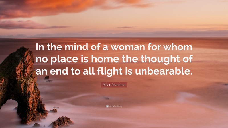 Milan Kundera Quote: “In the mind of a woman for whom no place is home the thought of an end to all flight is unbearable.”