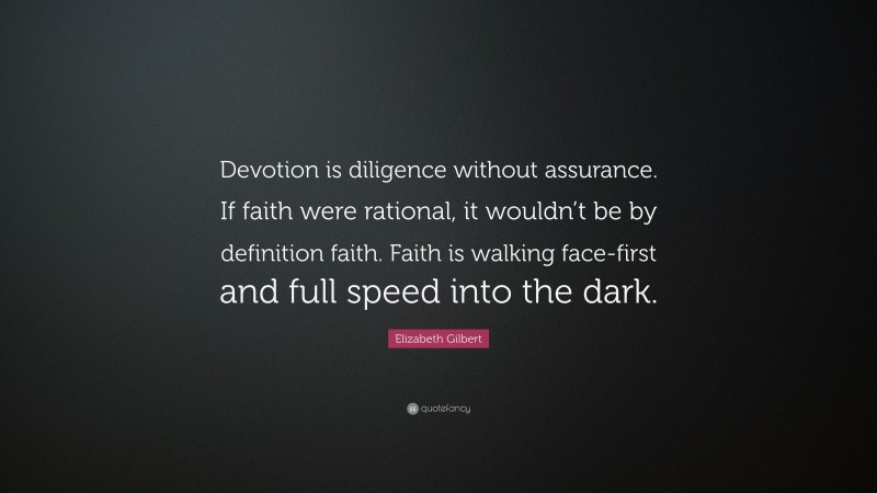 Elizabeth Gilbert Quote: “Devotion is diligence without assurance. If faith were rational, it wouldn’t be by definition faith. Faith is walking face-first and full speed into the dark.”