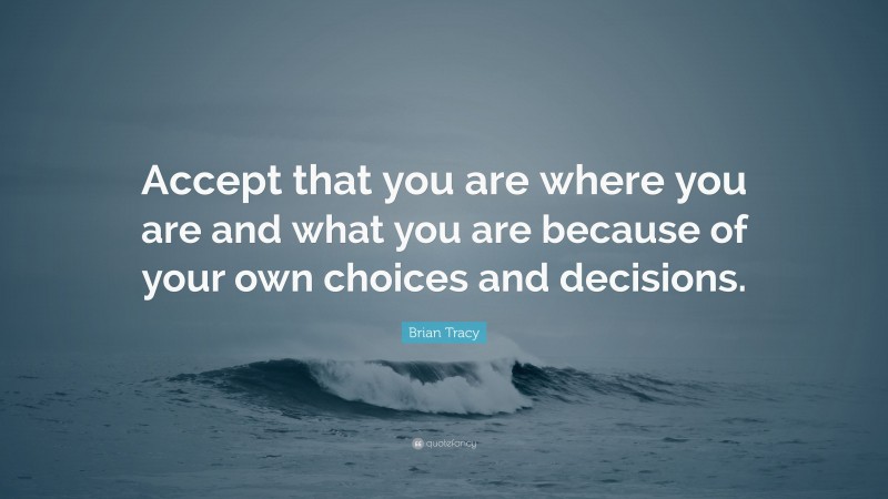 Brian Tracy Quote: “Accept that you are where you are and what you are because of your own choices and decisions.”