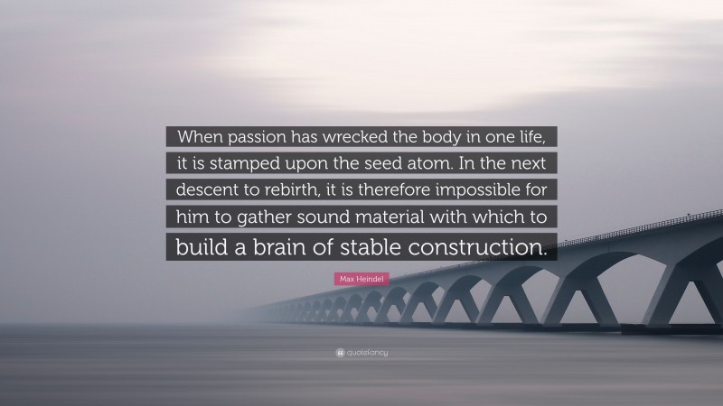 Max Heindel Quote: “When passion has wrecked the body in one life, it is stamped upon the seed atom. In the next descent to rebirth, it is therefore impossible for him to gather sound material with which to build a brain of stable construction.”