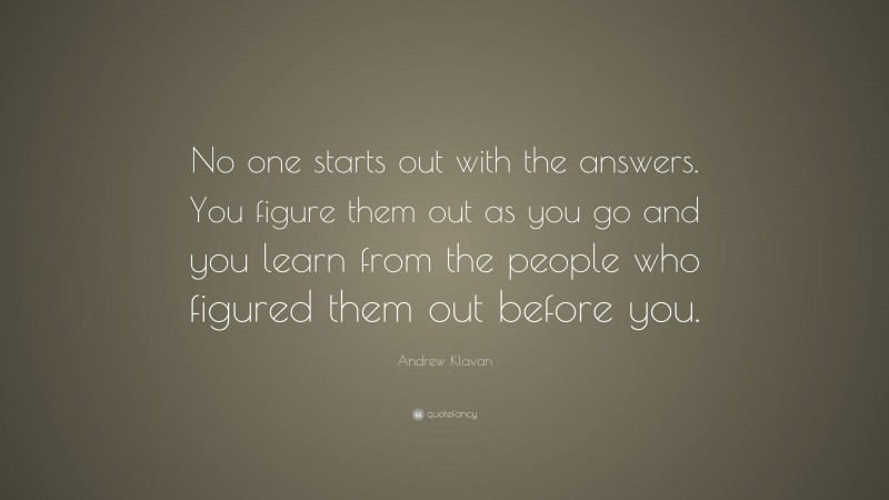 Andrew Klavan Quote: “No one starts out with the answers. You figure them out as you go and you learn from the people who figured them out before you.”