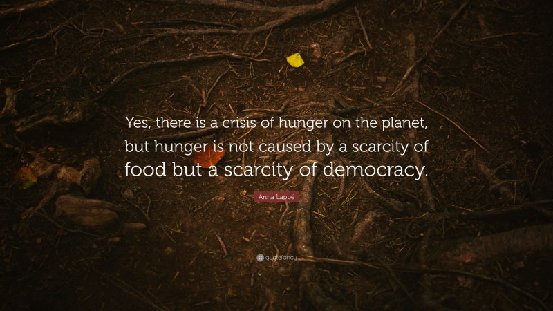 Anna Lappé Quote: “Yes, there is a crisis of hunger on the planet, but hunger is not caused by a scarcity of food but a scarcity of democracy.”