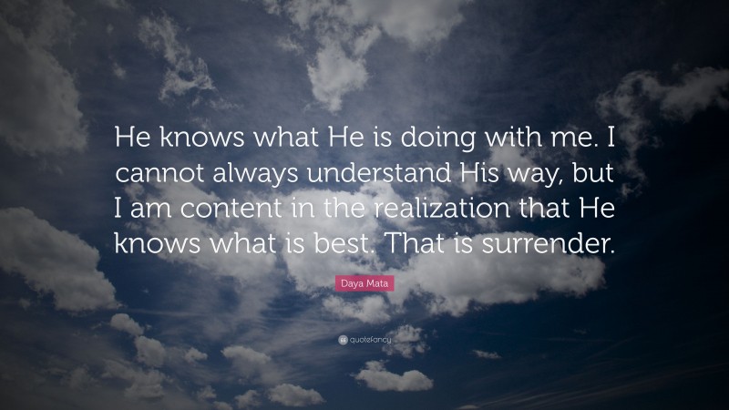 Daya Mata Quote: “He knows what He is doing with me. I cannot always understand His way, but I am content in the realization that He knows what is best. That is surrender.”