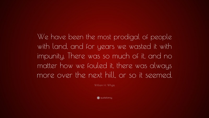 William H. Whyte Quote: “We have been the most prodigal of people with land, and for years we wasted it with impunity. There was so much of it, and no matter how we fouled it, there was always more over the next hill, or so it seemed.”