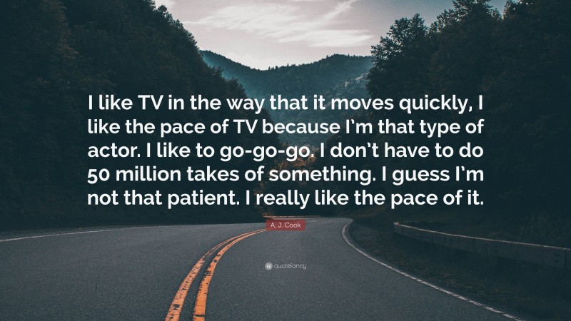 A. J. Cook Quote: “I like TV in the way that it moves quickly, I like the pace of TV because I’m that type of actor. I like to go-go-go. I don’t have to do 50 million takes of something. I guess I’m not that patient. I really like the pace of it.”
