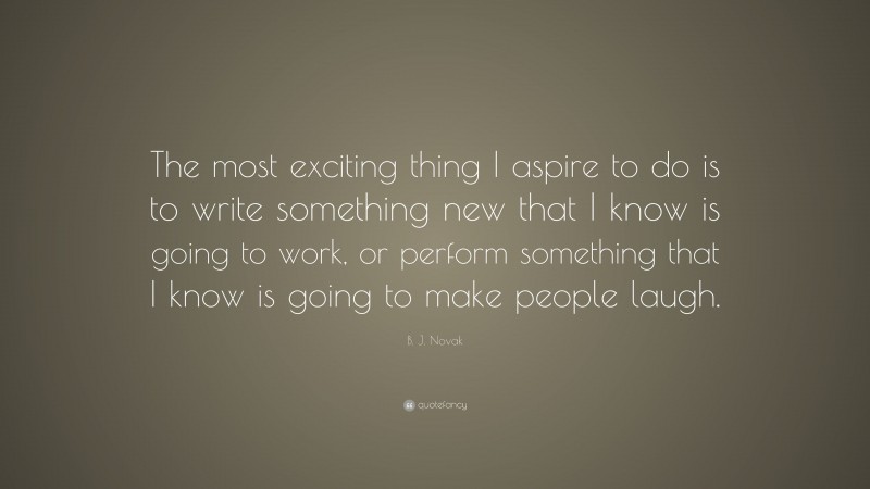 B. J. Novak Quote: “The most exciting thing I aspire to do is to write something new that I know is going to work, or perform something that I know is going to make people laugh.”