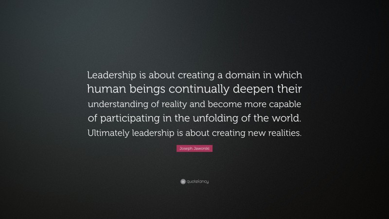 Joseph Jaworski Quote: “Leadership is about creating a domain in which human beings continually deepen their understanding of reality and become more capable of participating in the unfolding of the world. Ultimately leadership is about creating new realities.”