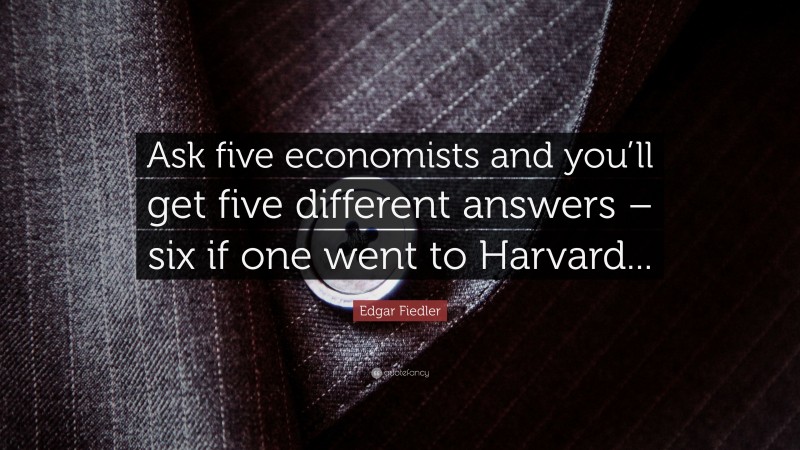 Edgar Fiedler Quote: “Ask five economists and you’ll get five different answers – six if one went to Harvard...”