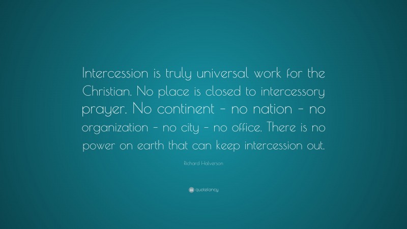 Richard Halverson Quote: “Intercession is truly universal work for the Christian. No place is closed to intercessory prayer. No continent – no nation – no organization – no city – no office. There is no power on earth that can keep intercession out.”