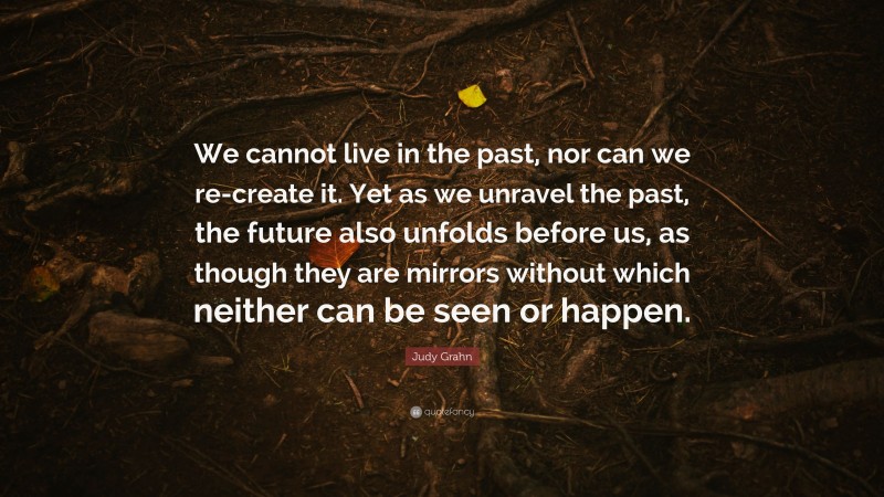 Judy Grahn Quote: “We cannot live in the past, nor can we re-create it. Yet as we unravel the past, the future also unfolds before us, as though they are mirrors without which neither can be seen or happen.”