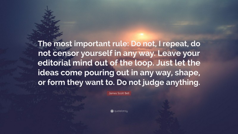 James Scott Bell Quote: “The most important rule: Do not, I repeat, do not censor yourself in any way. Leave your editorial mind out of the loop. Just let the ideas come pouring out in any way, shape, or form they want to. Do not judge anything.”