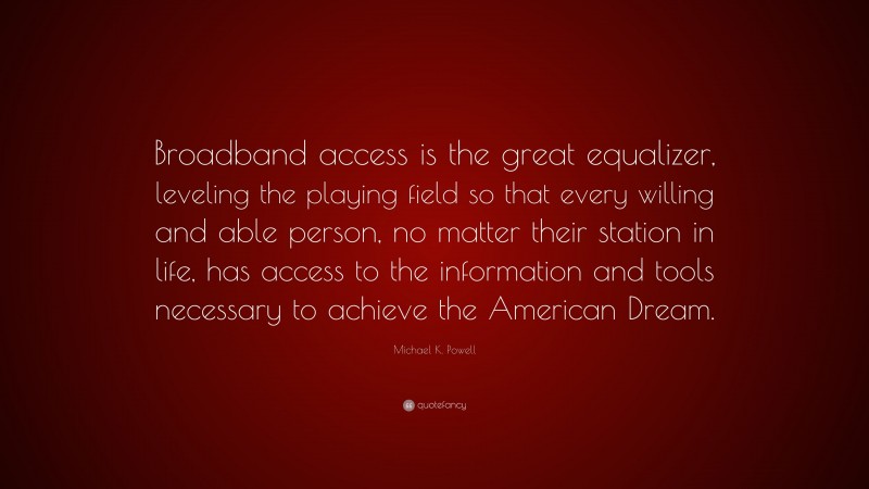 Michael K. Powell Quote: “Broadband access is the great equalizer, leveling the playing field so that every willing and able person, no matter their station in life, has access to the information and tools necessary to achieve the American Dream.”
