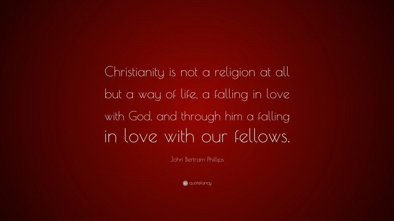 John Bertram Phillips Quote: “Christianity is not a religion at all but a way of life, a falling in love with God, and through him a falling in love with our fellows.”