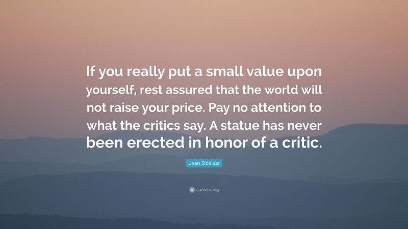 Jean Sibelius Quote: “If you really put a small value upon yourself, rest assured that the world will not raise your price. Pay no attention to what the critics say. A statue has never been erected in honor of a critic.”