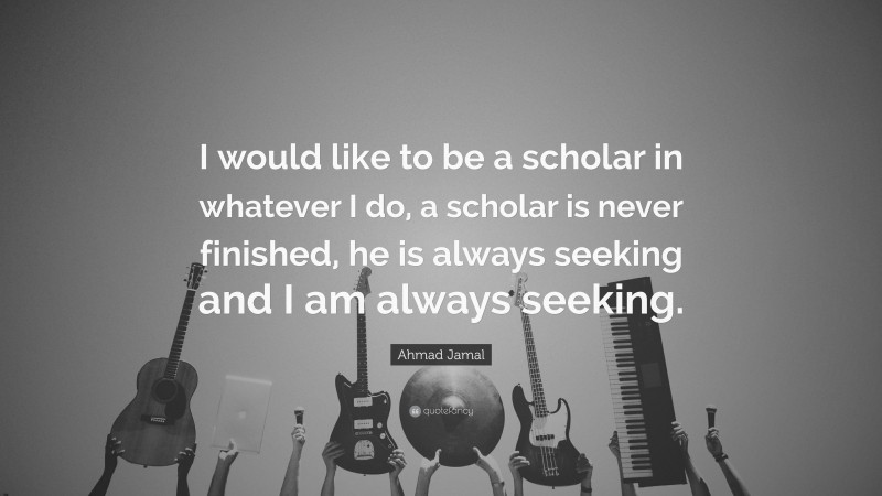 Ahmad Jamal Quote: “I would like to be a scholar in whatever I do, a scholar is never finished, he is always seeking and I am always seeking.”