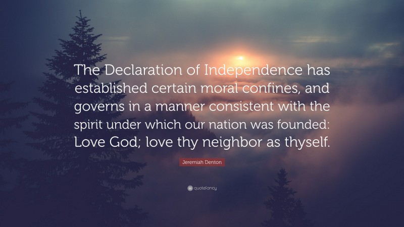Jeremiah Denton Quote: “The Declaration of Independence has established certain moral confines, and governs in a manner consistent with the spirit under which our nation was founded: Love God; love thy neighbor as thyself.”
