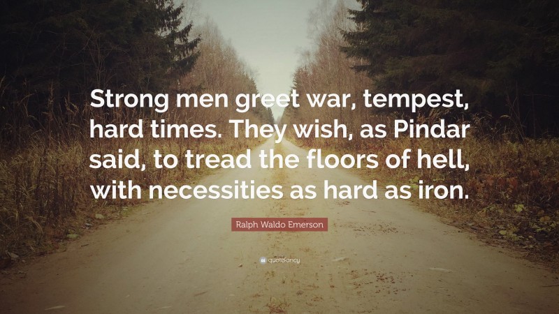 Ralph Waldo Emerson Quote: “Strong men greet war, tempest, hard times. They wish, as Pindar said, to tread the floors of hell, with necessities as hard as iron.”