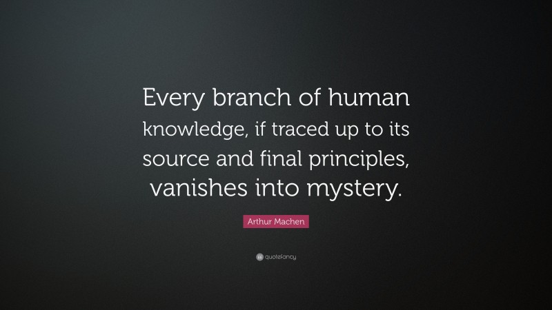Arthur Machen Quote: “Every branch of human knowledge, if traced up to its source and final principles, vanishes into mystery.”