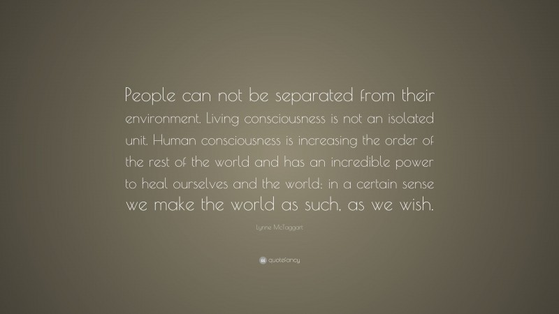 Lynne McTaggart Quote: “People can not be separated from their environment. Living consciousness is not an isolated unit. Human consciousness is increasing the order of the rest of the world and has an incredible power to heal ourselves and the world: in a certain sense we make the world as such, as we wish.”