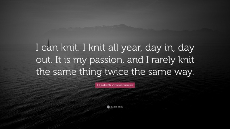 Elizabeth Zimmermann Quote: “I can knit. I knit all year, day in, day out. It is my passion, and I rarely knit the same thing twice the same way.”