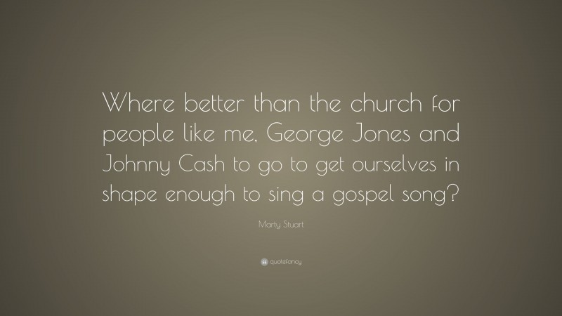 Marty Stuart Quote: “Where better than the church for people like me, George Jones and Johnny Cash to go to get ourselves in shape enough to sing a gospel song?”