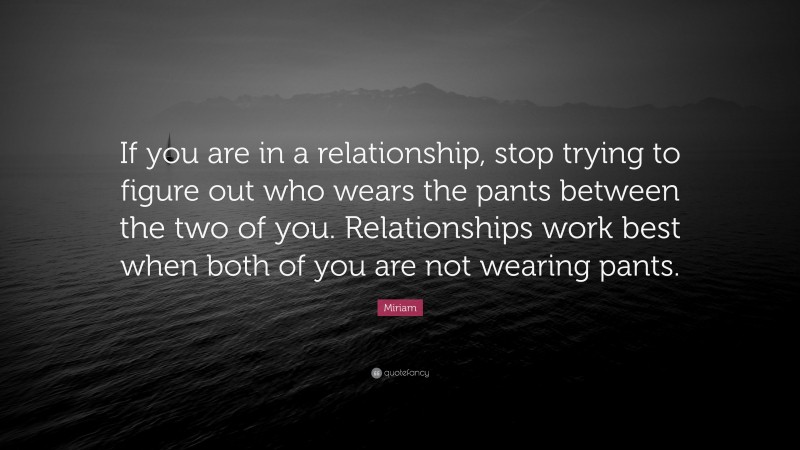 Miriam Quote: “If you are in a relationship, stop trying to figure out who wears the pants between the two of you. Relationships work best when both of you are not wearing pants.”