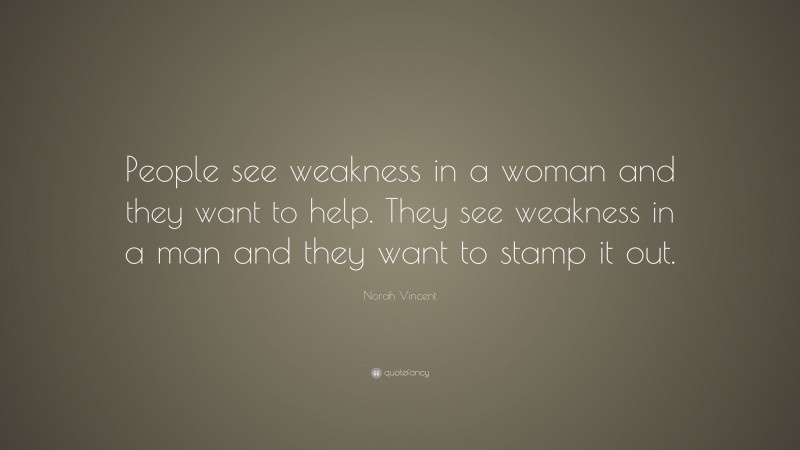 Norah Vincent Quote: “People see weakness in a woman and they want to help. They see weakness in a man and they want to stamp it out.”